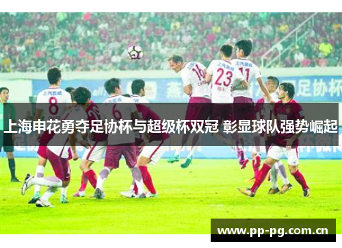 上海申花勇夺足协杯与超级杯双冠 彰显球队强势崛起 上海申花勇夺足协杯与超级杯双冠 彰显球队强势崛起