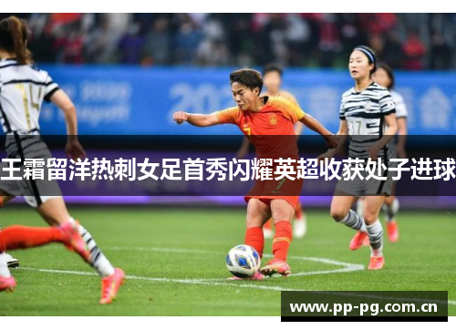王霜留洋热刺女足首秀闪耀英超收获处子进球 王霜留洋热刺女足首秀闪耀英超收获处子进球
